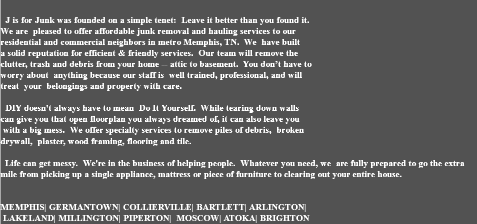  J is for Junk was founded on a simple tenet: Leave it better than you found it. We are pleased to offer affordable junk removal and hauling services to our residential and commercial neighbors in metro Memphis, TN. We have built a solid reputation for efficient & friendly services. Our team will remove the clutter, trash and debris from your home -- attic to basement. You don’t have to worry about anything because our staff is well trained, professional, and will treat your belongings and property with care. DIY doesn't always have to mean Do It Yourself. While tearing down walls can give you that open floorplan you always dreamed of, it can also leave you with a big mess. We offer specialty services to remove piles of debris, broken  drywall, plaster, wood framing, flooring and tile.   Life can get messy. We're in the business of helping people. Whatever you need, we are fully prepared to go the extra mile from picking up a single appliance, mattress or piece of furniture to clearing out your entire house. MEMPHIS| GERMANTOWN| COLLIERVILLE| BARTLETT| ARLINGTON| LAKELAND| MILLINGTON| PIPERTON| MOSCOW| ATOKA| BRIGHTON